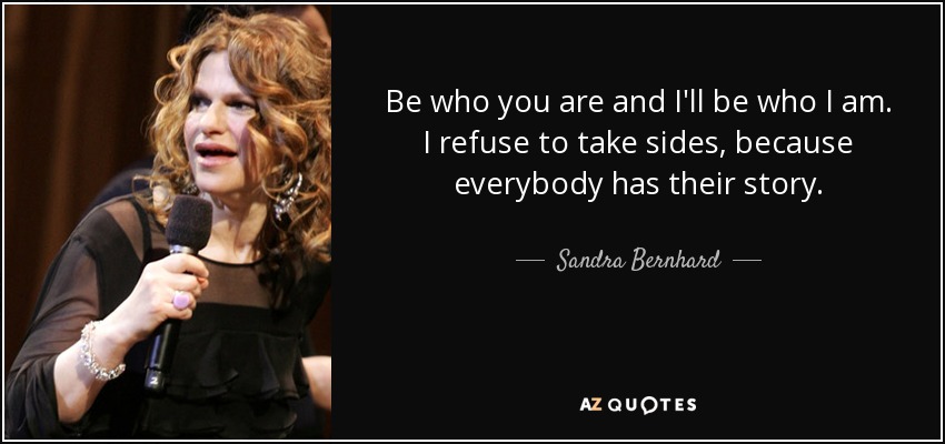 Be who you are and I'll be who I am. I refuse to take sides, because everybody has their story. - Sandra Bernhard