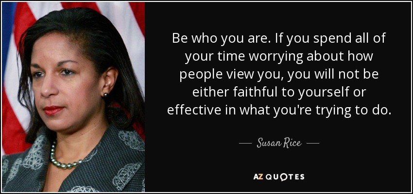 Be who you are. If you spend all of your time worrying about how people view you, you will not be either faithful to yourself or effective in what you're trying to do. - Susan Rice