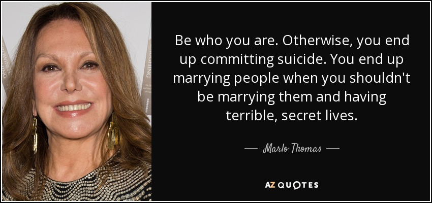 Be who you are. Otherwise, you end up committing suicide. You end up marrying people when you shouldn't be marrying them and having terrible, secret lives. - Marlo Thomas