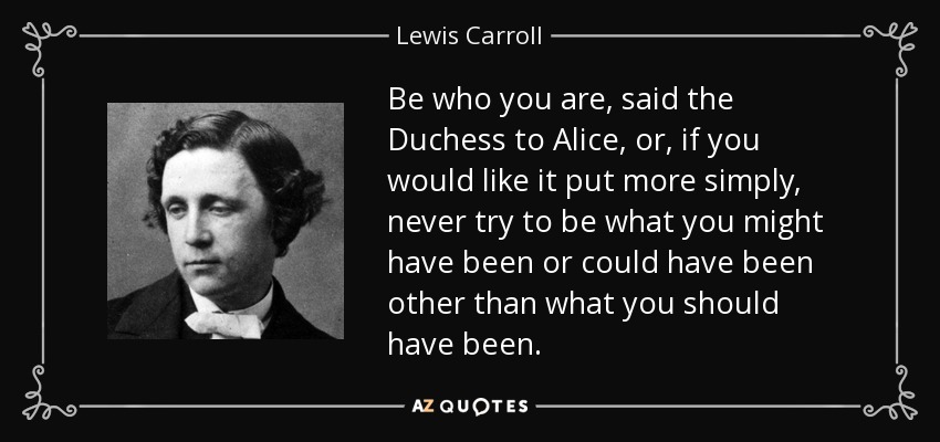 Be who you are, said the Duchess to Alice, or, if you would like it put more simply, never try to be what you might have been or could have been other than what you should have been. - Lewis Carroll