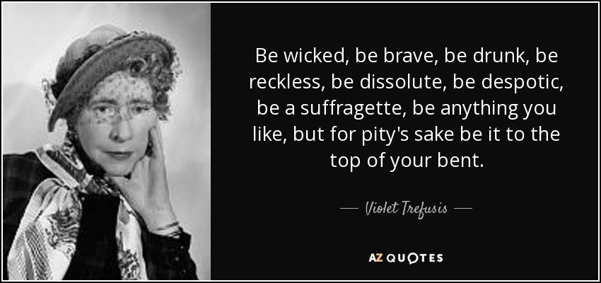 Be wicked, be brave, be drunk, be reckless, be dissolute, be despotic, be a suffragette, be anything you like, but for pity's sake be it to the top of your bent. - Violet Trefusis