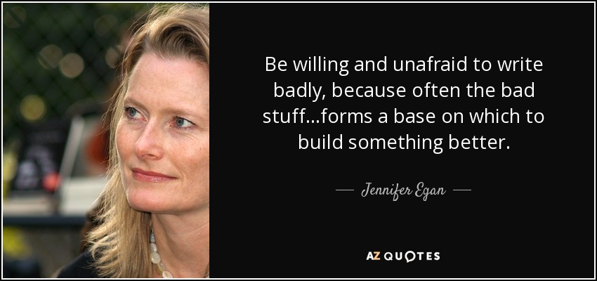 Be willing and unafraid to write badly, because often the bad stuff...forms a base on which to build something better. - Jennifer Egan