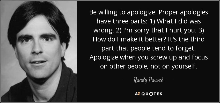 Be willing to apologize. Proper apologies have three parts: 1) What I did was wrong. 2) I'm sorry that I hurt you. 3) How do I make it better? It's the third part that people tend to forget. Apologize when you screw up and focus on other people, not on yourself. - Randy Pausch