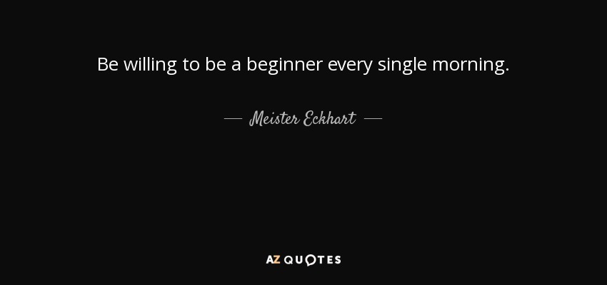 Be willing to be a beginner every single morning. - Meister Eckhart