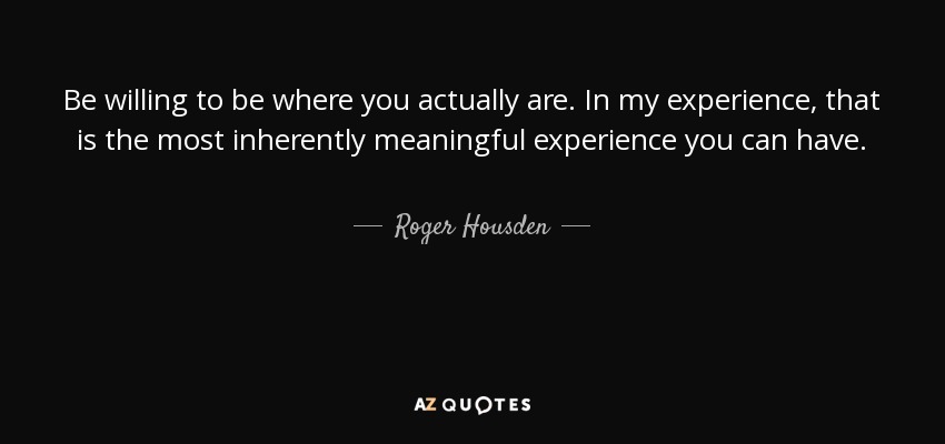 Be willing to be where you actually are. In my experience, that is the most inherently meaningful experience you can have. - Roger Housden
