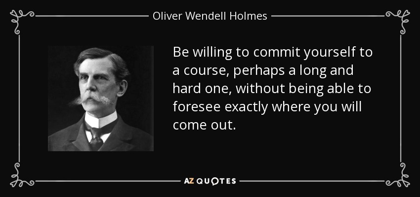 Be willing to commit yourself to a course, perhaps a long and hard one, without being able to foresee exactly where you will come out. - Oliver Wendell Holmes, Jr.