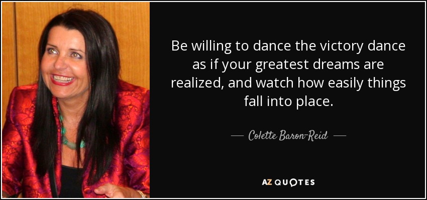 Be willing to dance the victory dance as if your greatest dreams are realized, and watch how easily things fall into place. - Colette Baron-Reid