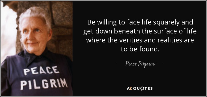Be willing to face life squarely and get down beneath the surface of life where the verities and realities are to be found. - Peace Pilgrim