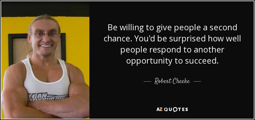 Be willing to give people a second chance. You'd be surprised how well people respond to another opportunity to succeed. - Robert Cheeke