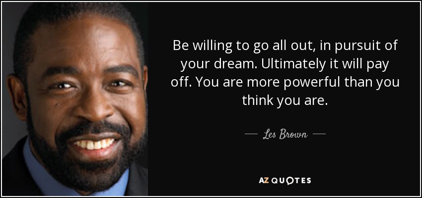 Be willing to go all out, in pursuit of your dream. Ultimately it will pay off. You are more powerful than you think you are. - Les Brown