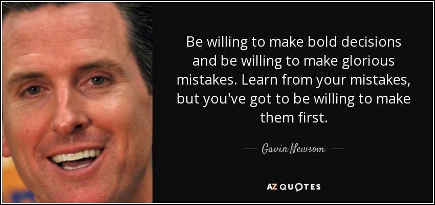 Be willing to make bold decisions and be willing to make glorious mistakes. Learn from your mistakes, but you've got to be willing to make them first. - Gavin Newsom