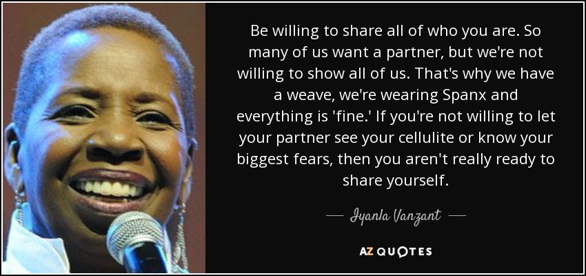 Be willing to share all of who you are. So many of us want a partner, but we're not willing to show all of us. That's why we have a weave, we're wearing Spanx and everything is 'fine.' If you're not willing to let your partner see your cellulite or know your biggest fears, then you aren't really ready to share yourself. - Iyanla Vanzant