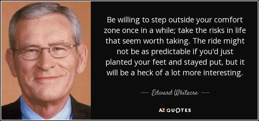 Be willing to step outside your comfort zone once in a while; take the risks in life that seem worth taking. The ride might not be as predictable if you'd just planted your feet and stayed put, but it will be a heck of a lot more interesting. - Edward Whitacre, Jr.