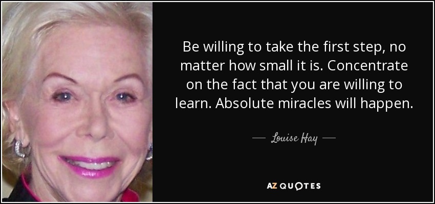 Be willing to take the first step, no matter how small it is. Concentrate on the fact that you are willing to learn. Absolute miracles will happen. - Louise Hay