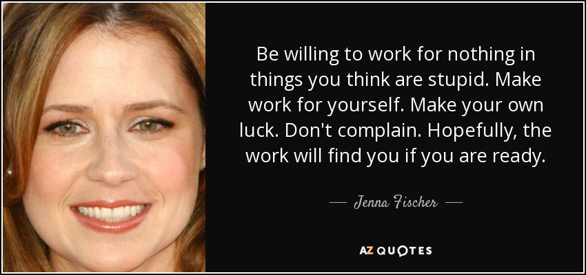 Be willing to work for nothing in things you think are stupid. Make work for yourself. Make your own luck. Don't complain. Hopefully, the work will find you if you are ready. - Jenna Fischer