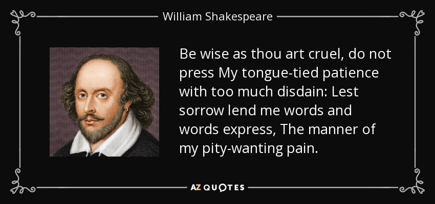 Be wise as thou art cruel, do not press My tongue-tied patience with too much disdain: Lest sorrow lend me words and words express, The manner of my pity-wanting pain. - William Shakespeare