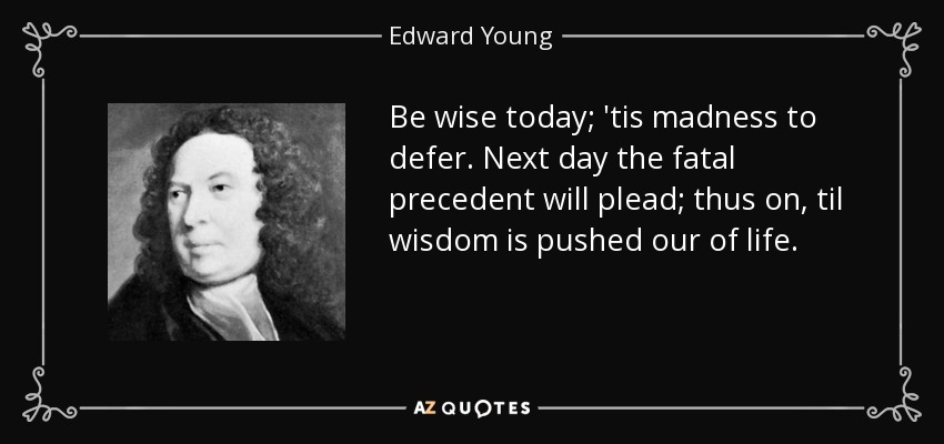 Be wise today; 'tis madness to defer. Next day the fatal precedent will plead; thus on, til wisdom is pushed our of life. - Edward Young
