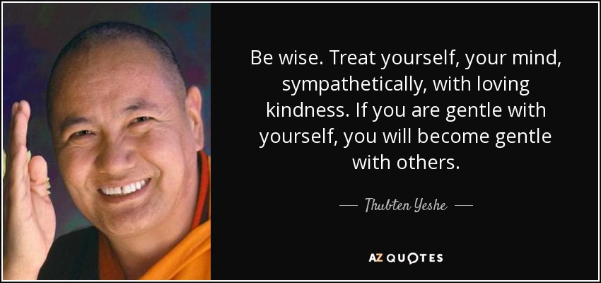 Be wise. Treat yourself, your mind, sympathetically, with loving kindness. If you are gentle with yourself, you will become gentle with others. - Thubten Yeshe