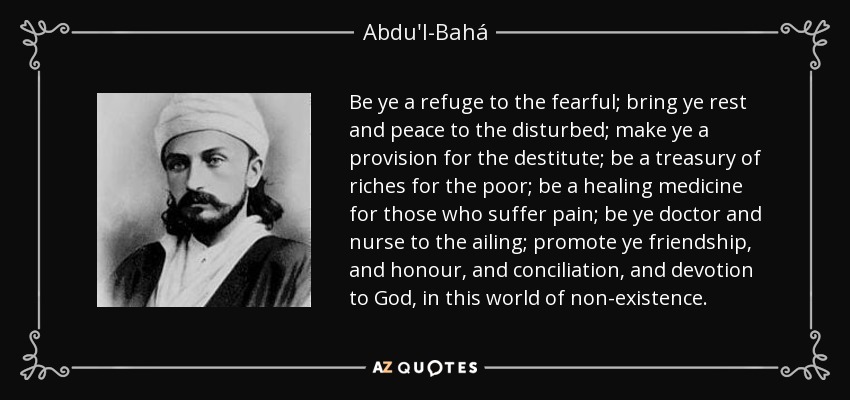 Be ye a refuge to the fearful; bring ye rest and peace to the disturbed; make ye a provision for the destitute; be a treasury of riches for the poor; be a healing medicine for those who suffer pain; be ye doctor and nurse to the ailing; promote ye friendship, and honour, and conciliation, and devotion to God, in this world of non-existence. - Abdu'l-Bahá