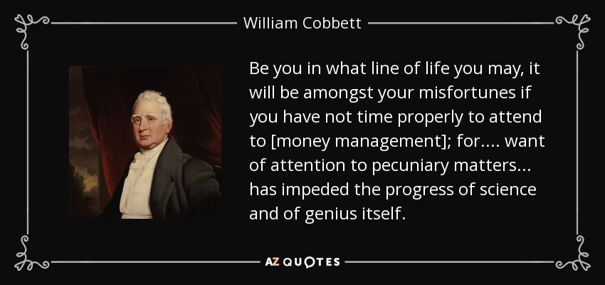 Be you in what line of life you may, it will be amongst your misfortunes if you have not time properly to attend to [money management]; for. ... want of attention to pecuniary matters ... has impeded the progress of science and of genius itself. - William Cobbett