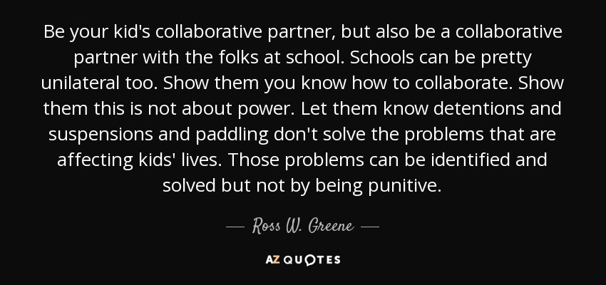 Be your kid's collaborative partner, but also be a collaborative partner with the folks at school. Schools can be pretty unilateral too. Show them you know how to collaborate. Show them this is not about power. Let them know detentions and suspensions and paddling don't solve the problems that are affecting kids' lives. Those problems can be identified and solved but not by being punitive. - Ross W. Greene