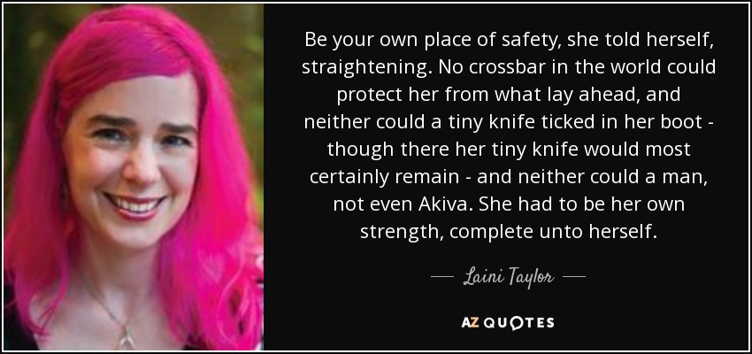 Be your own place of safety, she told herself, straightening. No crossbar in the world could protect her from what lay ahead, and neither could a tiny knife ticked in her boot - though there her tiny knife would most certainly remain - and neither could a man, not even Akiva. She had to be her own strength, complete unto herself. - Laini Taylor