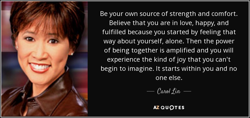 Be your own source of strength and comfort. Believe that you are in love, happy, and fulfilled because you started by feeling that way about yourself, alone. Then the power of being together is amplified and you will experience the kind of joy that you can't begin to imagine. It starts within you and no one else. - Carol Lin