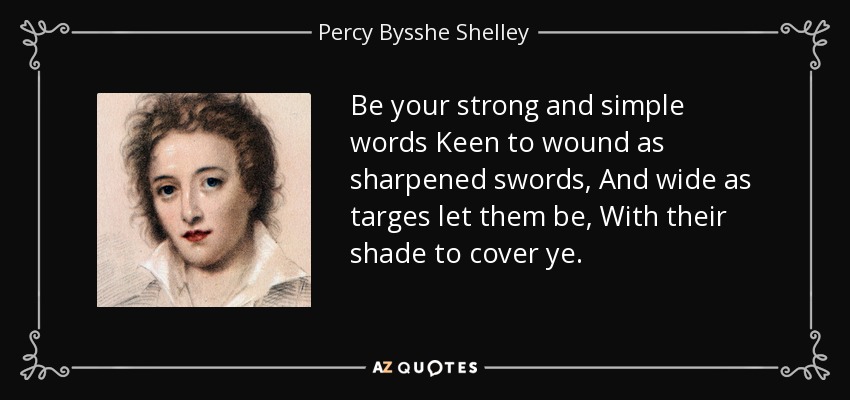 Be your strong and simple words Keen to wound as sharpened swords, And wide as targes let them be, With their shade to cover ye. - Percy Bysshe Shelley