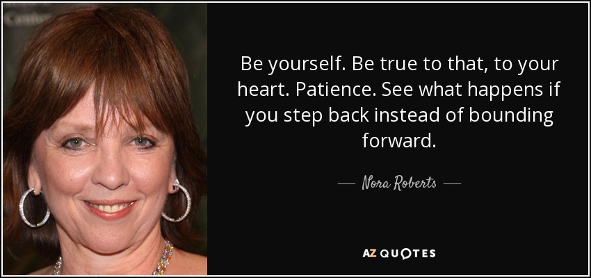 Be yourself. Be true to that, to your heart. Patience. See what happens if you step back instead of bounding forward. - Nora Roberts