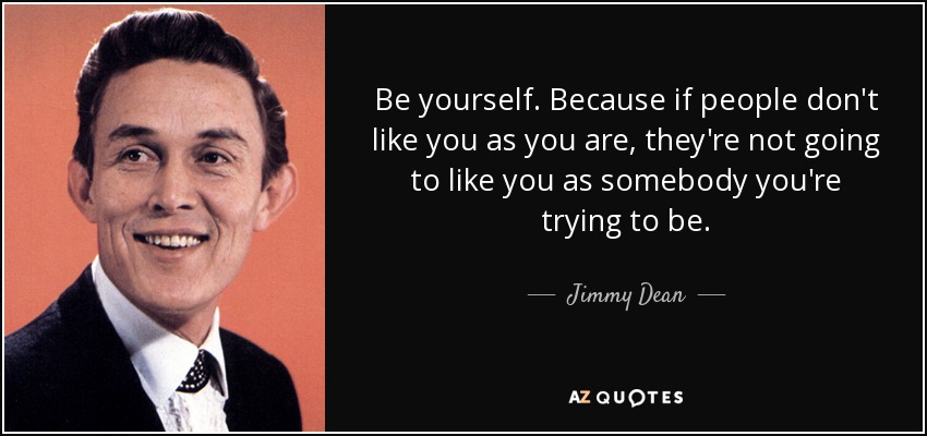 Be yourself. Because if people don't like you as you are, they're not going to like you as somebody you're trying to be. - Jimmy Dean