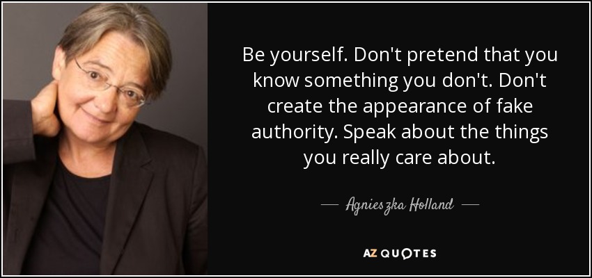 Be yourself. Don't pretend that you know something you don't. Don't create the appearance of fake authority. Speak about the things you really care about. - Agnieszka Holland