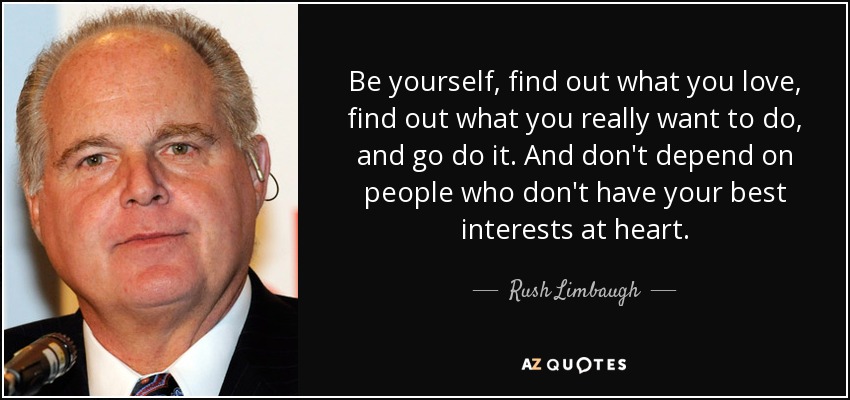 Be yourself, find out what you love, find out what you really want to do, and go do it. And don't depend on people who don't have your best interests at heart. - Rush Limbaugh