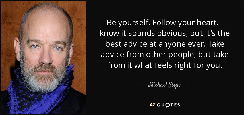 Be yourself. Follow your heart. I know it sounds obvious, but it's the best advice at anyone ever. Take advice from other people, but take from it what feels right for you. - Michael Stipe