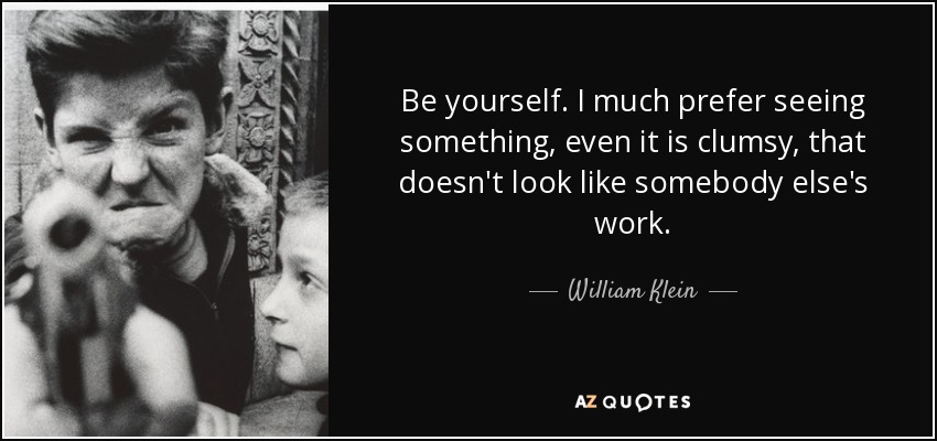Be yourself. I much prefer seeing something, even it is clumsy, that doesn't look like somebody else's work. - William Klein