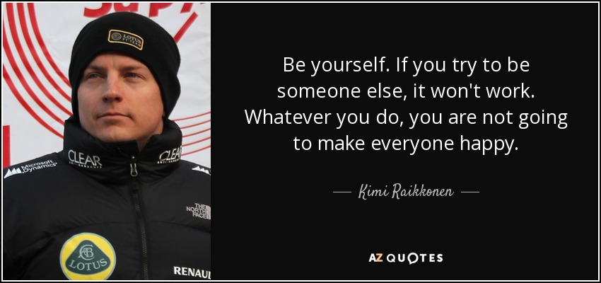 Be yourself. If you try to be someone else, it won't work. Whatever you do, you are not going to make everyone happy. - Kimi Raikkonen