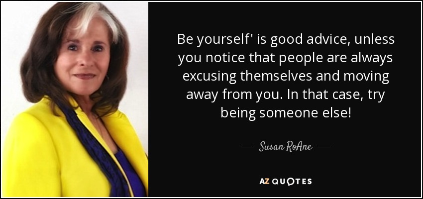 Be yourself' is good advice, unless you notice that people are always excusing themselves and moving away from you. In that case, try being someone else! - Susan RoAne