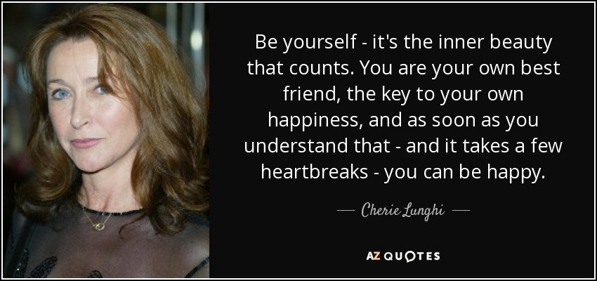 Be yourself - it's the inner beauty that counts. You are your own best friend, the key to your own happiness, and as soon as you understand that - and it takes a few heartbreaks - you can be happy. - Cherie Lunghi