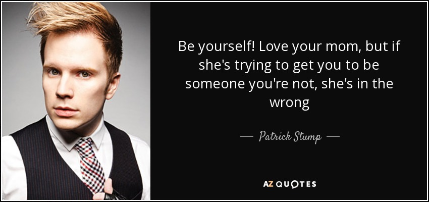 Be yourself! Love your mom, but if she's trying to get you to be someone you're not, she's in the wrong - Patrick Stump
