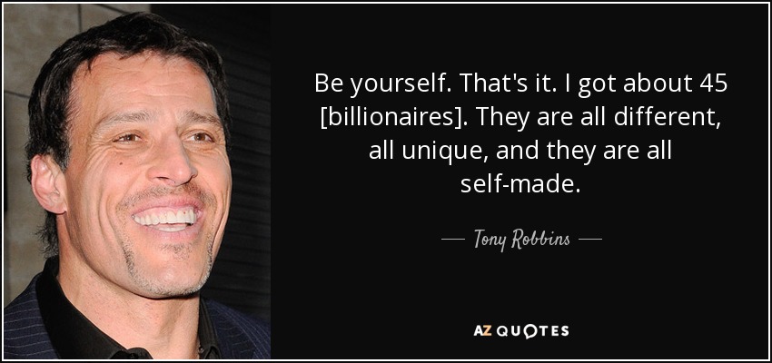 Be yourself. That's it. I got about 45 [billionaires] . They are all different, all unique, and they are all self-made. - Tony Robbins