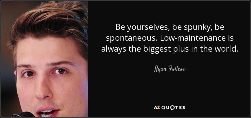 Be yourselves, be spunky, be spontaneous. Low-maintenance is always the biggest plus in the world. - Ryan Follese