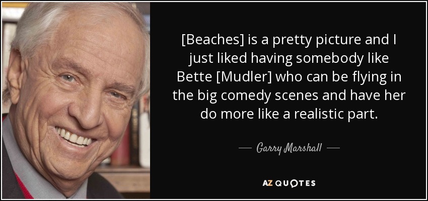 [Beaches] is a pretty picture and I just liked having somebody like Bette [Mudler] who can be flying in the big comedy scenes and have her do more like a realistic part. - Garry Marshall