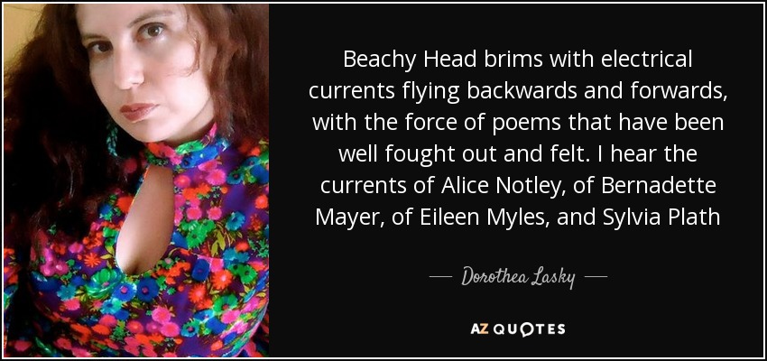 Beachy Head brims with electrical currents flying backwards and forwards, with the force of poems that have been well fought out and felt. I hear the currents of Alice Notley, of Bernadette Mayer, of Eileen Myles, and Sylvia Plath - Dorothea Lasky