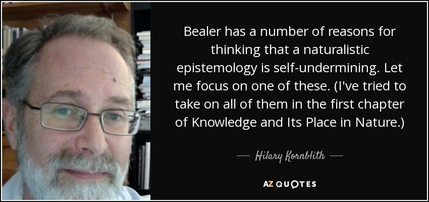 Bealer has a number of reasons for thinking that a naturalistic epistemology is self-undermining. Let me focus on one of these. (I've tried to take on all of them in the first chapter of Knowledge and Its Place in Nature.) - Hilary Kornblith