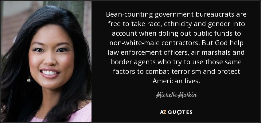 Bean-counting government bureaucrats are free to take race, ethnicity and gender into account when doling out public funds to non-white-male contractors. But God help law enforcement officers, air marshals and border agents who try to use those same factors to combat terrorism and protect American lives. - Michelle Malkin