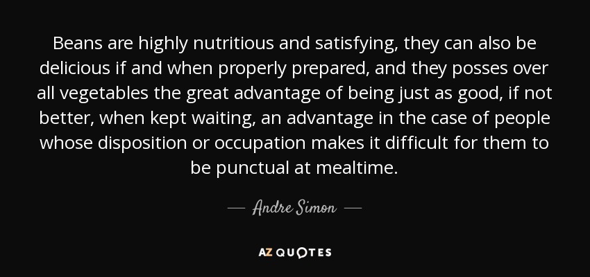 Beans are highly nutritious and satisfying, they can also be delicious if and when properly prepared, and they posses over all vegetables the great advantage of being just as good, if not better, when kept waiting, an advantage in the case of people whose disposition or occupation makes it difficult for them to be punctual at mealtime. - Andre Simon