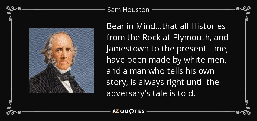 Bear in Mind...that all Histories from the Rock at Plymouth, and Jamestown to the present time, have been made by white men, and a man who tells his own story, is always right until the adversary's tale is told. - Sam Houston
