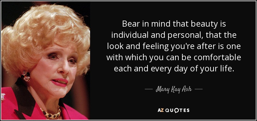 Bear in mind that beauty is individual and personal, that the look and feeling you're after is one with which you can be comfortable each and every day of your life. - Mary Kay Ash