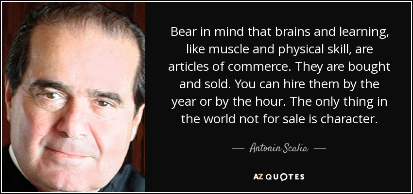 Bear in mind that brains and learning, like muscle and physical skill, are articles of commerce. They are bought and sold. You can hire them by the year or by the hour. The only thing in the world not for sale is character. - Antonin Scalia