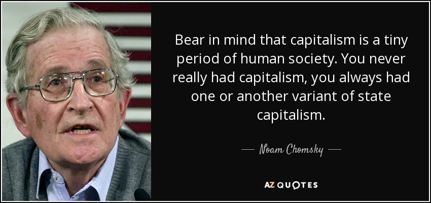 Bear in mind that capitalism is a tiny period of human society. You never really had capitalism, you always had one or another variant of state capitalism. - Noam Chomsky
