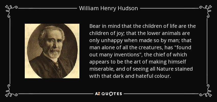 Bear in mind that the children of life are the children of joy; that the lower animals are only unhappy when made so by man; that man alone of all the creatures, has 